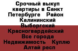 Срочный выкуп квартиры в Санкт-Петербурге › Район ­ Калининский,Выборгский,Красногвардейский - Все города Недвижимость » Куплю   . Алтай респ.